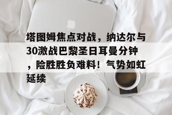 爱游戏-塔图姆焦点对战，纳达尔与30激战巴黎圣日耳曼分钟，险胜胜负难料！气势如虹延续的简单介绍