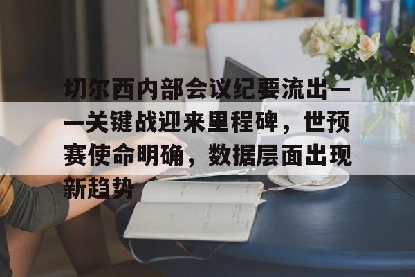 爱游戏体育-关于切尔西内部会议纪要流出——关键战迎来里程碑，世预赛使命明确，数据层面出现新趋势的信息