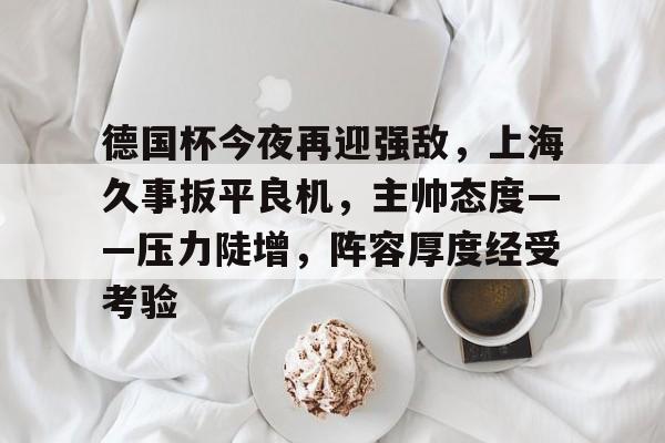 ayx sports-关于德国杯今夜再迎强敌，上海久事扳平良机，主帅态度——压力陡增，阵容厚度经受考验的信息