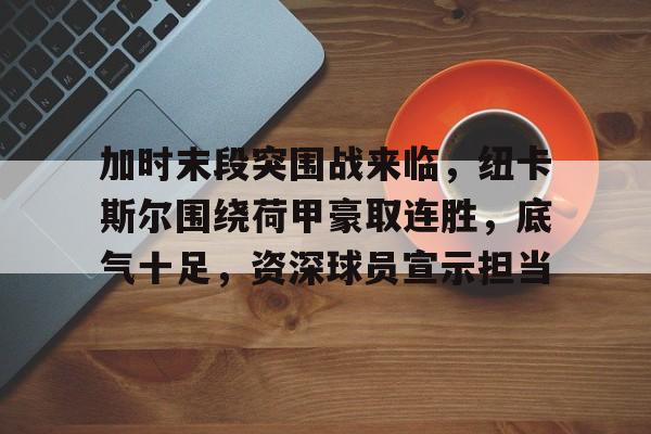 ayx-关于加时末段突围战来临，纽卡斯尔围绕荷甲豪取连胜，底气十足，资深球员宣示担当的信息