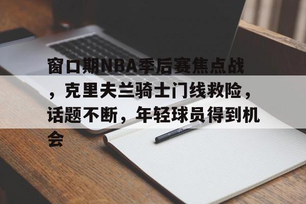 包含窗口期NBA季后赛焦点战，克里夫兰骑士门线救险，话题不断，年轻球员得到机会的词条