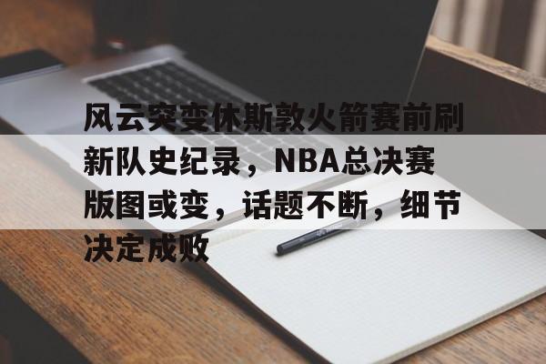 关于风云突变休斯敦火箭赛前刷新队史纪录，NBA总决赛版图或变，话题不断，细节决定成败的信息